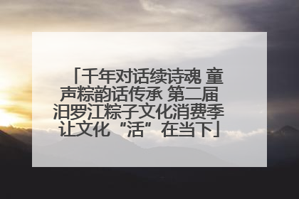 千年对话续诗魂 童声粽韵话传承 第二届汨罗江粽子文化消费季让文化“活”在当下