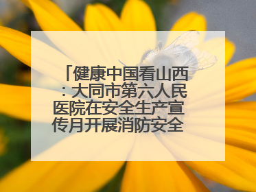 健康中国看山西：大同市第六人民医院在安全生产宣传月开展消防安全知识培训
