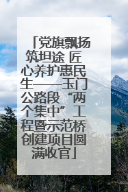 党旗飘扬筑坦途 匠心养护惠民生——玉门公路段“两个集中”工程暨示范桥创建项目圆满收官