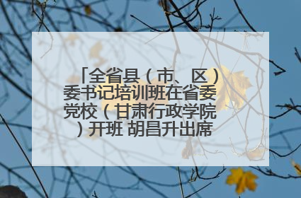全省县（市、区）委书记培训班在省委党校（甘肃行政学院）开班 胡昌升出席开班式并讲话
