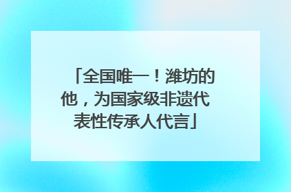 全国唯一！潍坊的他，为国家级非遗代表性传承人代言