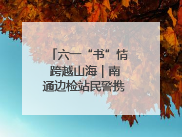 六一“书”情 跨越山海｜南通边检站民警携女情暖三江