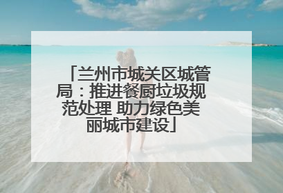兰州市城关区城管局：推进餐厨垃圾规范处理 助力绿色美丽城市建设