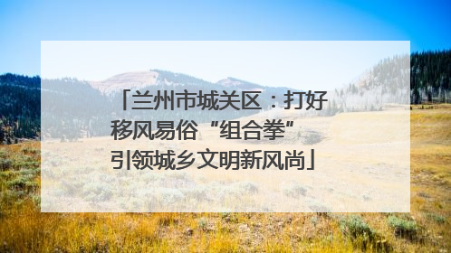 兰州市城关区：打好移风易俗“组合拳” 引领城乡文明新风尚