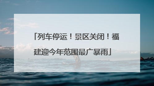 列车停运！景区关闭！福建迎今年范围最广暴雨