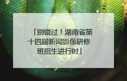 别错过！湖南省第十四届新闻影像研修班招生进行时
