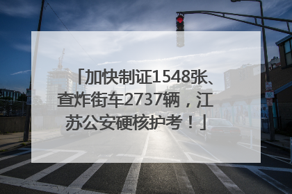 加快制证1548张、查炸街车2737辆，江苏公安硬核护考！