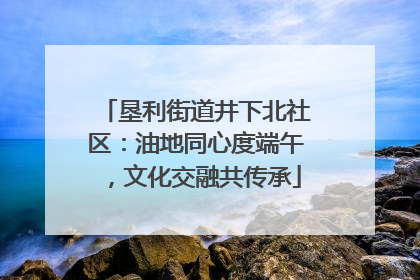 垦利街道井下北社区：油地同心度端午，文化交融共传承