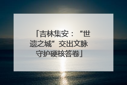 吉林集安：“世遗之城”交出文脉守护硬核答卷