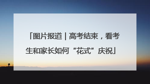 图片报道｜高考结束，看考生和家长如何“花式”庆祝