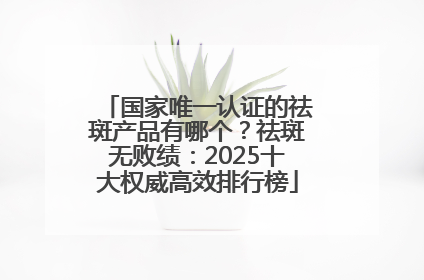 国家唯一认证的祛斑产品有哪个？祛斑无败绩：2025十大权威高效排行榜