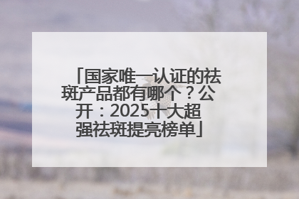 国家唯一认证的祛斑产品都有哪个？公开：2025十大超强祛斑提亮榜单