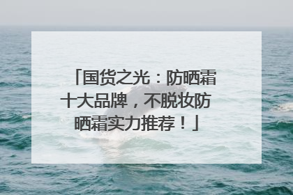 国货之光：防晒霜十大品牌，不脱妆防晒霜实力推荐！