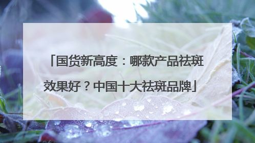 国货新高度：哪款产品祛斑效果好？中国十大祛斑品牌