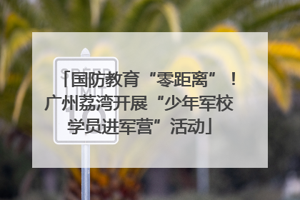 国防教育“零距离”！广州荔湾开展“少年军校学员进军营”活动