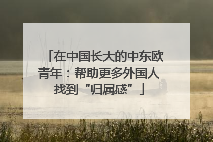在中国长大的中东欧青年：帮助更多外国人找到“归属感”