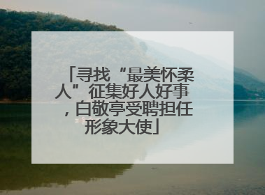 寻找“最美怀柔人”征集好人好事，白敬亭受聘担任形象大使