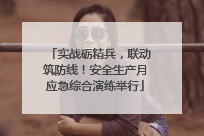 实战砺精兵，联动筑防线！安全生产月应急综合演练举行