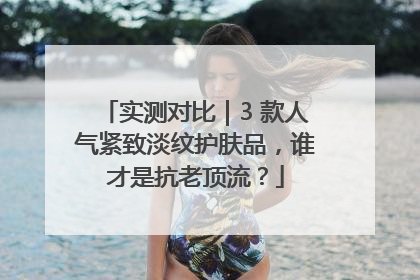 实测对比｜3 款人气紧致淡纹护肤品，谁才是抗老顶流？