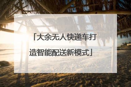 大余无人快递车打造智能配送新模式