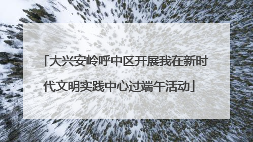 大兴安岭呼中区开展我在新时代文明实践中心过端午活动