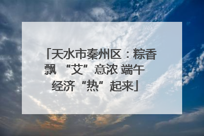 天水市秦州区：粽香飘 “艾”意浓 端午经济“热”起来