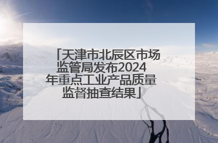 天津市北辰区市场监管局发布2024年重点工业产品质量监督抽查结果