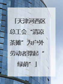 天津河西区总工会“清凉茶摊”为户外劳动者撑起“绿荫”