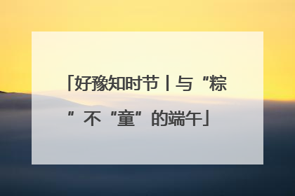 好豫知时节丨与“粽”不“童”的端午