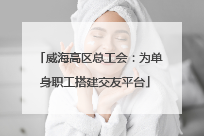威海高区总工会：为单身职工搭建交友平台