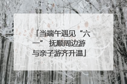 当端午遇见“六一” 抚顺周边游与亲子游齐升温