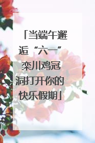 当端午邂逅“六一” 栾川鸡冠洞打开你的快乐假期