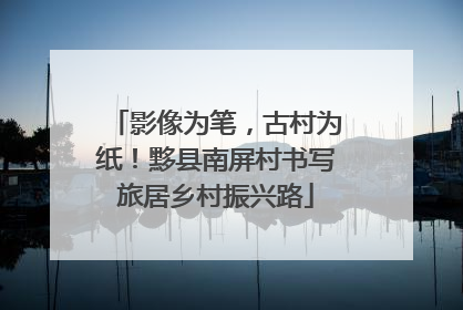 影像为笔，古村为纸！黟县南屏村书写旅居乡村振兴路