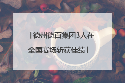 德州德百集团3人在全国赛场斩获佳绩