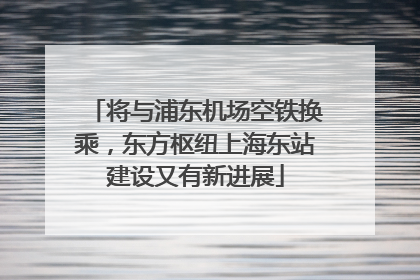 将与浦东机场空铁换乘，东方枢纽上海东站建设又有新进展