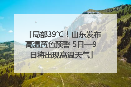 局部39℃！山东发布高温黄色预警 5日—9日将出现高温天气