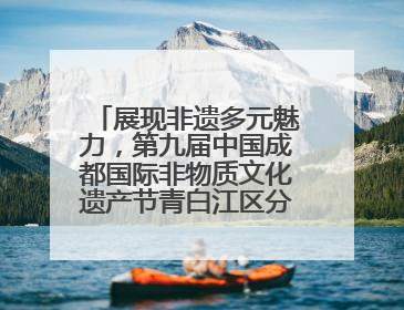 展现非遗多元魅力，第九届中国成都国际非物质文化遗产节青白江区分会场启幕