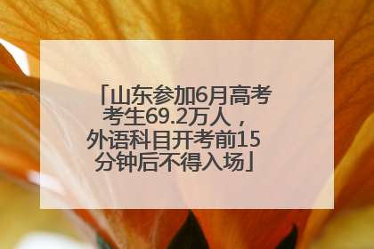 山东参加6月高考考生69.2万人，外语科目开考前15分钟后不得入场