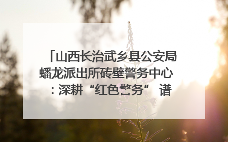 山西长治武乡县公安局蟠龙派出所砖壁警务中心：深耕“红色警务” 谱写“平安答卷”