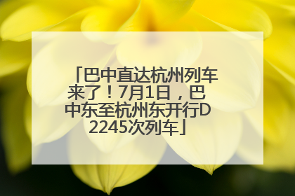 巴中直达杭州列车来了！7月1日，巴中东至杭州东开行D2245次列车