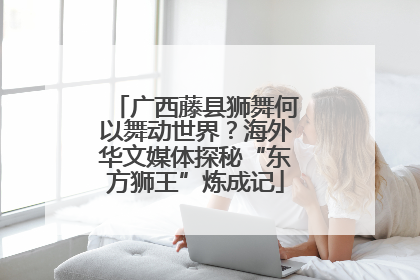 广西藤县狮舞何以舞动世界？海外华文媒体探秘“东方狮王”炼成记
