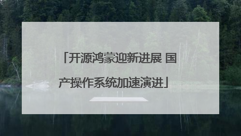 开源鸿蒙迎新进展 国产操作系统加速演进