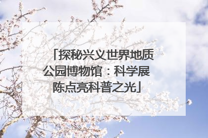 探秘兴义世界地质公园博物馆：科学展陈点亮科普之光