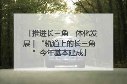 推进长三角一体化发展｜“轨道上的长三角”今年基本建成