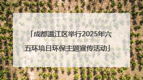 成都温江区举行2025年六五环境日环保主题宣传活动