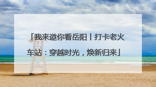 我来邀你看岳阳丨打卡老火车站：穿越时光，焕新归来