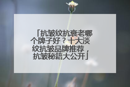 抗皱纹抗衰老哪个牌子好？十大淡纹抗皱品牌推荐，抗皱秘籍大公开