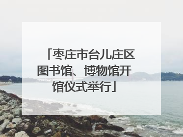 枣庄市台儿庄区图书馆、博物馆开馆仪式举行