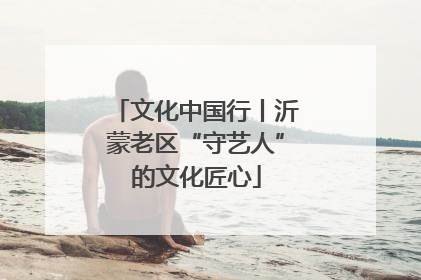 文化中国行丨沂蒙老区“守艺人”的文化匠心