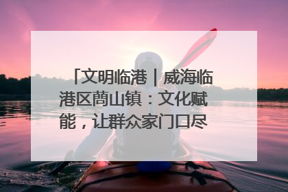 文明临港｜威海临港区蔄山镇：文化赋能，让群众家门口尽享幸福生活